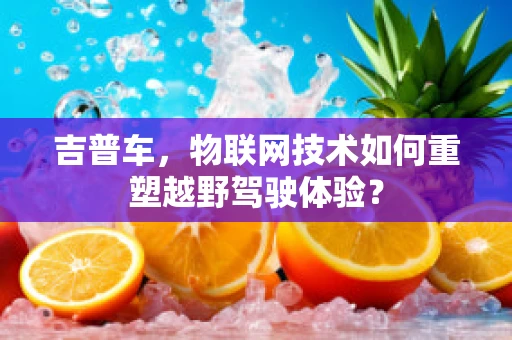 吉普车，物联网技术如何重塑越野驾驶体验？