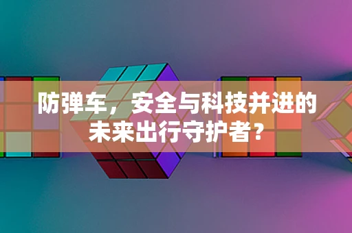 防弹车，安全与科技并进的未来出行守护者？