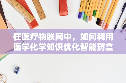 在医疗物联网中，如何利用医学化学知识优化智能药盒的精准给药？