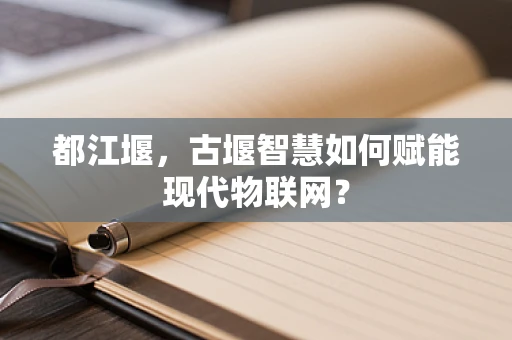 都江堰，古堰智慧如何赋能现代物联网？