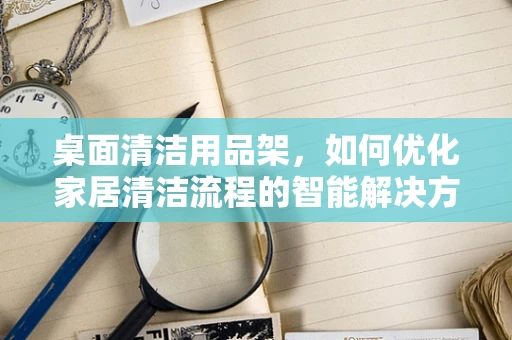 桌面清洁用品架，如何优化家居清洁流程的智能解决方案？