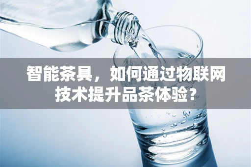 智能茶具，如何通过物联网技术提升品茶体验？