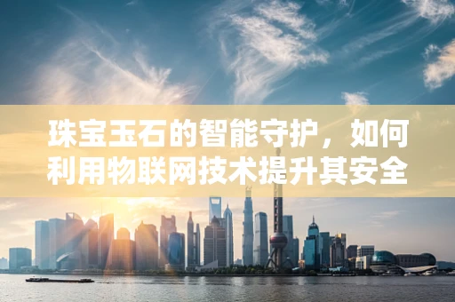 珠宝玉石的智能守护，如何利用物联网技术提升其安全与价值？