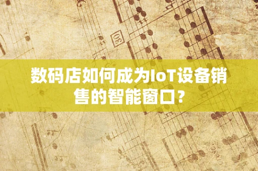数码店如何成为IoT设备销售的智能窗口？