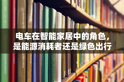 电车在智能家居中的角色，是能源消耗者还是绿色出行倡导者？
