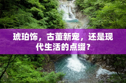 琥珀饰，古董新宠，还是现代生活的点缀？