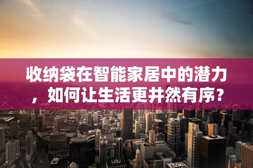 收纳袋在智能家居中的潜力，如何让生活更井然有序？