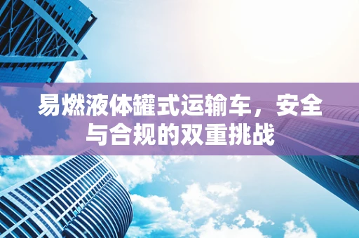 易燃液体罐式运输车，安全与合规的双重挑战