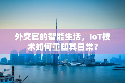 外交官的智能生活，IoT技术如何重塑其日常？