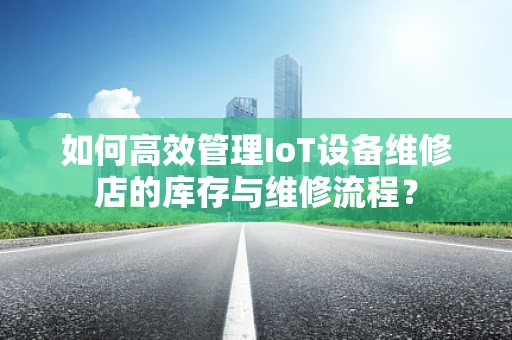 如何高效管理IoT设备维修店的库存与维修流程？