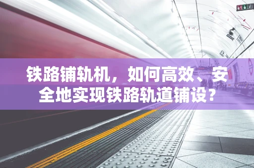 铁路铺轨机，如何高效、安全地实现铁路轨道铺设？
