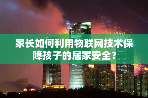 家长如何利用物联网技术保障孩子的居家安全？