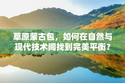 草原蒙古包，如何在自然与现代技术间找到完美平衡？