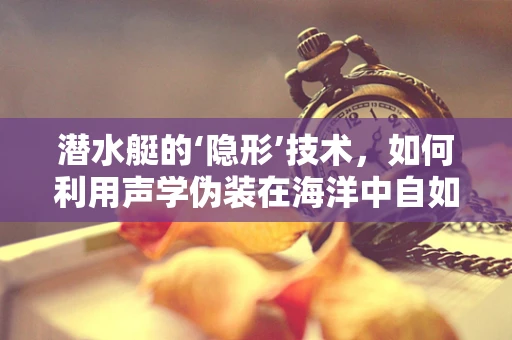 潜水艇的‘隐形’技术，如何利用声学伪装在海洋中自如穿梭？