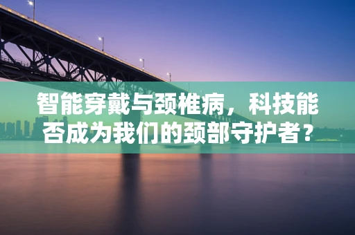 智能穿戴与颈椎病，科技能否成为我们的颈部守护者？