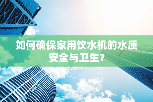 如何确保家用饮水机的水质安全与卫生？
