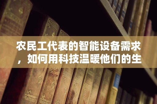 农民工代表的智能设备需求，如何用科技温暖他们的生活？
