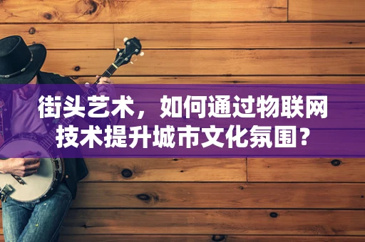 街头艺术，如何通过物联网技术提升城市文化氛围？