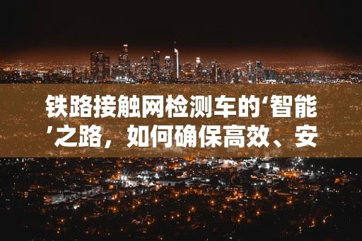铁路接触网检测车的‘智能’之路，如何确保高效、安全检测？
