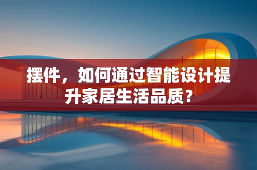 摆件，如何通过智能设计提升家居生活品质？