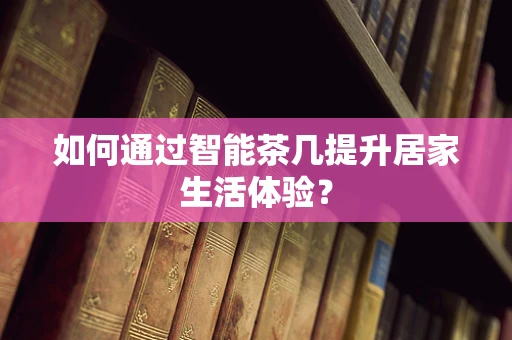 如何通过智能茶几提升居家生活体验？