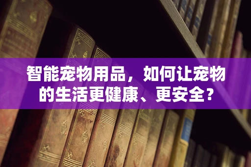 智能宠物用品，如何让宠物的生活更健康、更安全？