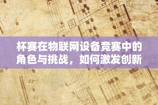 杯赛在物联网设备竞赛中的角色与挑战，如何激发创新与促进技术融合？