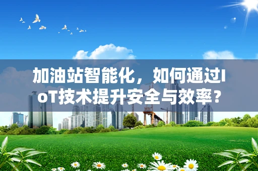 加油站智能化，如何通过IoT技术提升安全与效率？