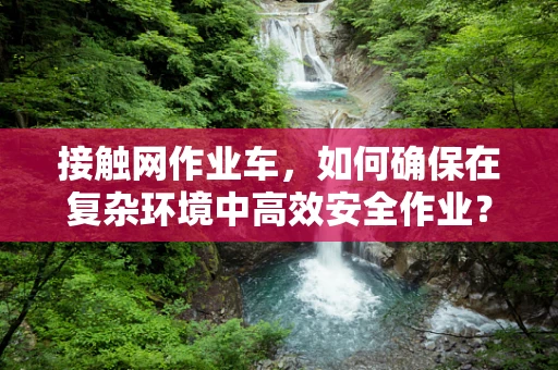 接触网作业车，如何确保在复杂环境中高效安全作业？