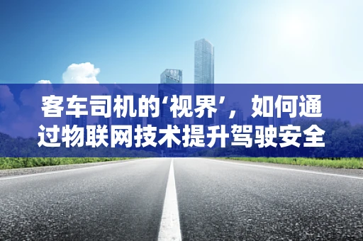 客车司机的‘视界’，如何通过物联网技术提升驾驶安全？