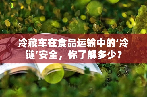 冷藏车在食品运输中的‘冷链’安全，你了解多少？
