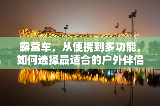 露营车，从便携到多功能，如何选择最适合的户外伴侣？