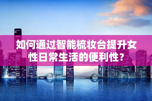 如何通过智能梳妆台提升女性日常生活的便利性？