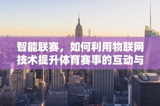 智能联赛，如何利用物联网技术提升体育赛事的互动与效率？