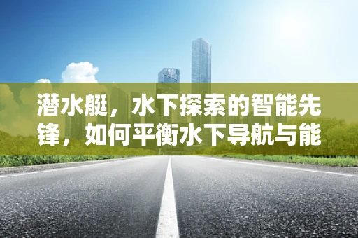 潜水艇，水下探索的智能先锋，如何平衡水下导航与能源效率？