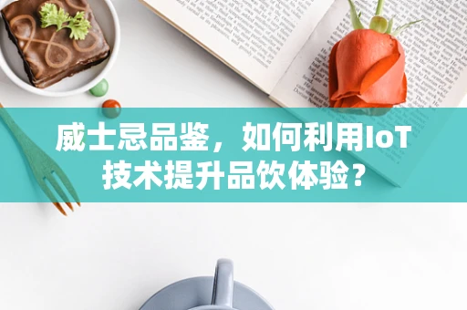 威士忌品鉴，如何利用IoT技术提升品饮体验？