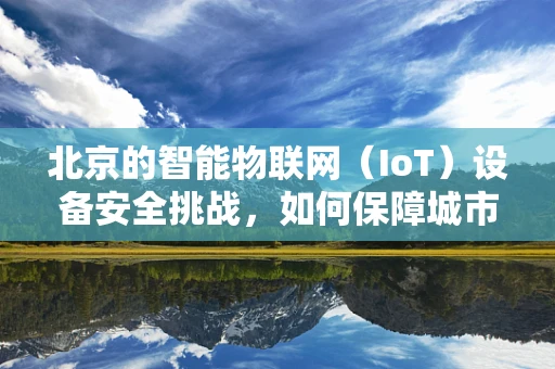 北京的智能物联网（IoT）设备安全挑战，如何保障城市智慧生活的‘神经’畅通无阻？