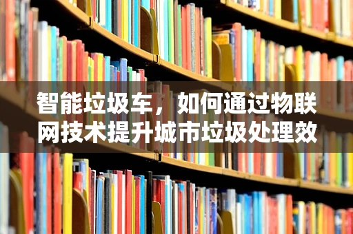 智能垃圾车，如何通过物联网技术提升城市垃圾处理效率？