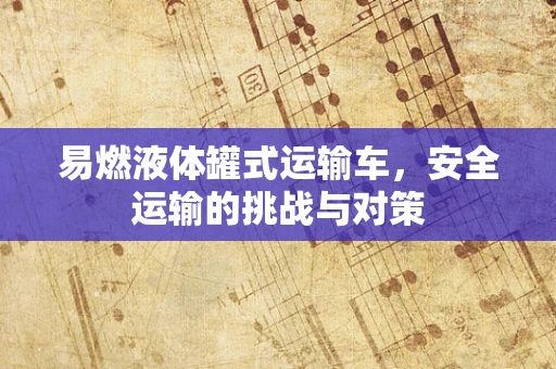 易燃液体罐式运输车，安全运输的挑战与对策