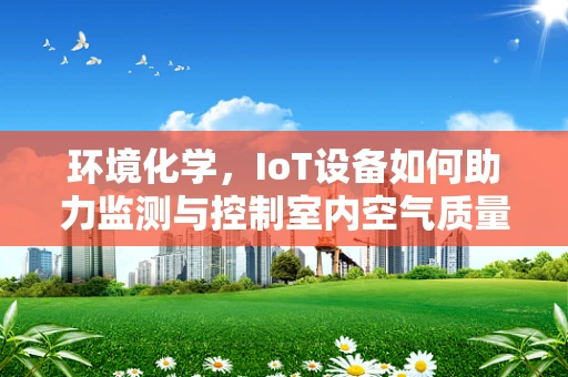 环境化学，IoT设备如何助力监测与控制室内空气质量？