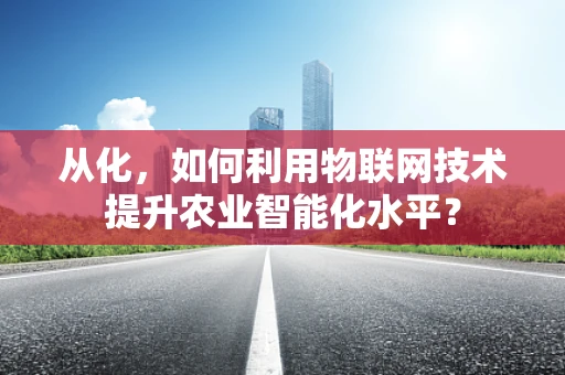 从化，如何利用物联网技术提升农业智能化水平？