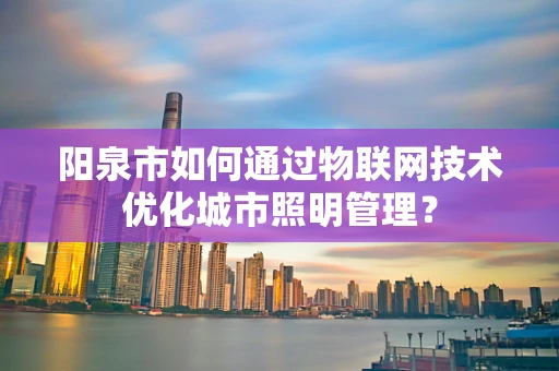 阳泉市如何通过物联网技术优化城市照明管理？
