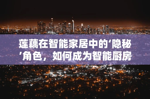 莲藕在智能家居中的‘隐秘’角色，如何成为智能厨房的清新之选？