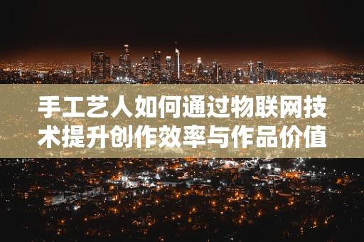 手工艺人如何通过物联网技术提升创作效率与作品价值？