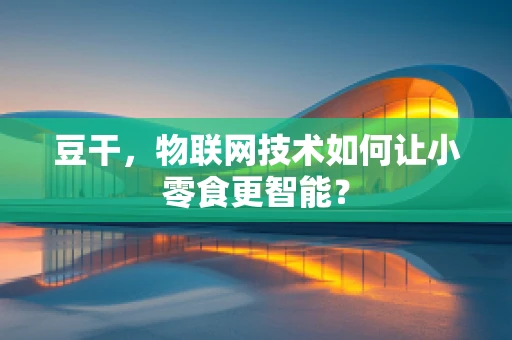 豆干，物联网技术如何让小零食更智能？
