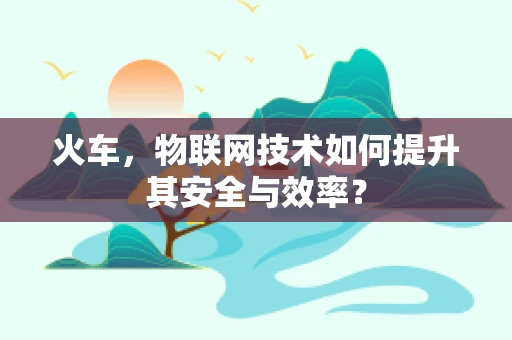 火车，物联网技术如何提升其安全与效率？