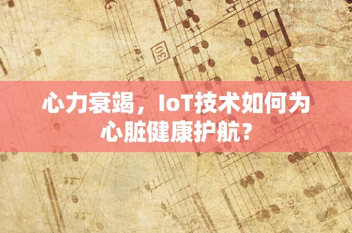 心力衰竭，IoT技术如何为心脏健康护航？