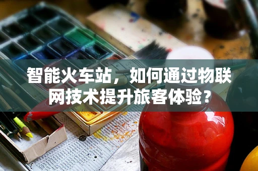 智能火车站，如何通过物联网技术提升旅客体验？