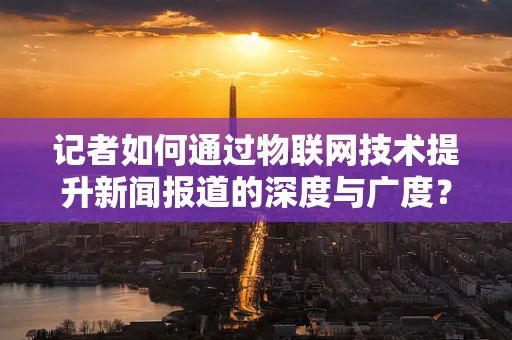 记者如何通过物联网技术提升新闻报道的深度与广度？