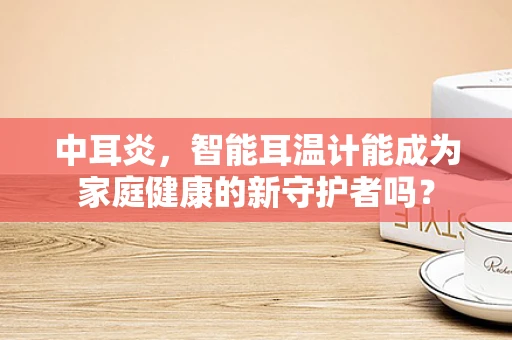中耳炎，智能耳温计能成为家庭健康的新守护者吗？